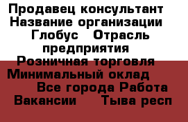 Продавец-консультант › Название организации ­ Глобус › Отрасль предприятия ­ Розничная торговля › Минимальный оклад ­ 17 000 - Все города Работа » Вакансии   . Тыва респ.